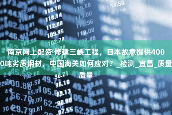 南京网上配资 修建三峡工程，日本故意提供4000吨劣质钢材，中国海关如何应对？_检测_宜昌_质量