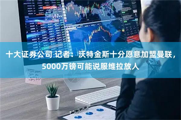 十大证券公司 记者：沃特金斯十分愿意加盟曼联，5000万镑可能说服维拉放人