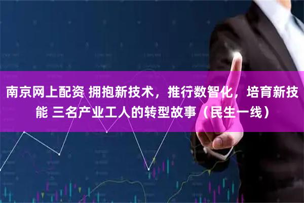 南京网上配资 拥抱新技术，推行数智化，培育新技能 三名产业工人的转型故事（民生一线）