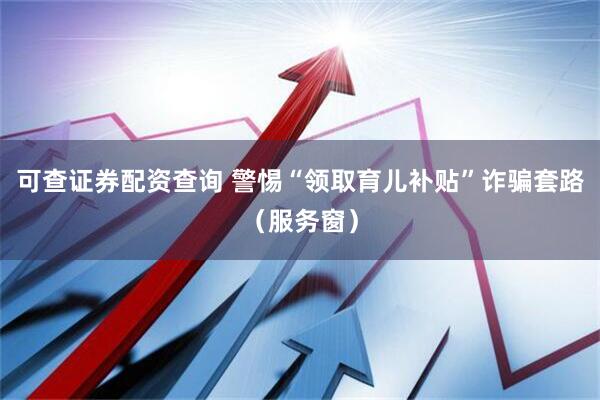 可查证券配资查询 警惕“领取育儿补贴”诈骗套路（服务窗）