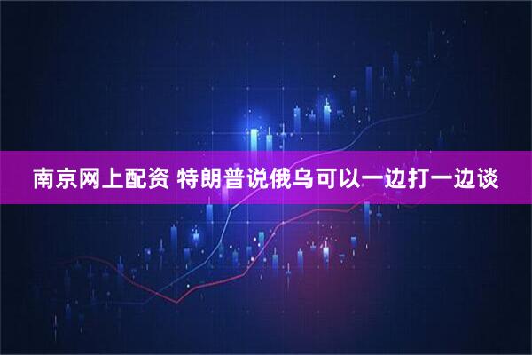 南京网上配资 特朗普说俄乌可以一边打一边谈