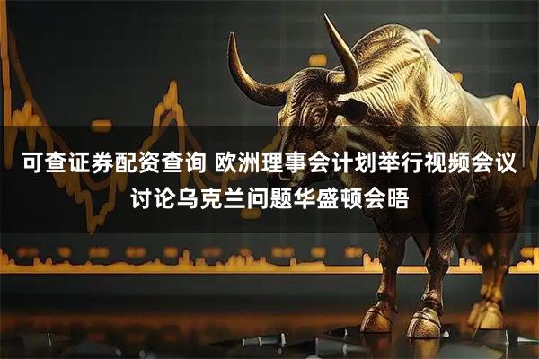 可查证券配资查询 欧洲理事会计划举行视频会议讨论乌克兰问题华盛顿会晤
