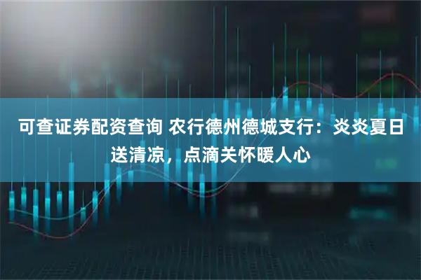 可查证券配资查询 农行德州德城支行：炎炎夏日送清凉，点滴关怀暖人心