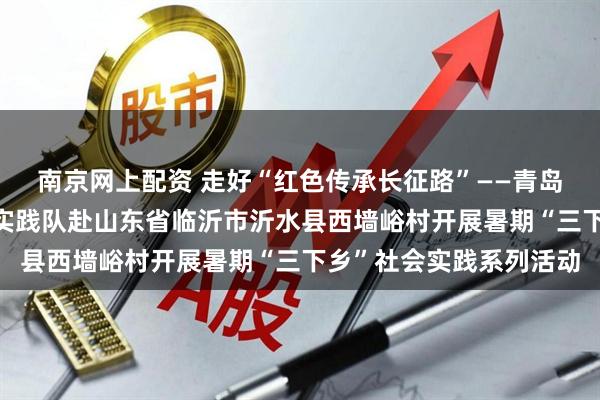 南京网上配资 走好“红色传承长征路”——青岛理工大学“知行萌芽”实践队赴山东省临沂市沂水县西墙峪村开展暑期“三下乡”社会实践系列活动