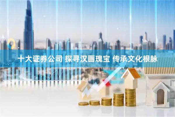 十大证券公司 探寻汉画瑰宝 传承文化根脉