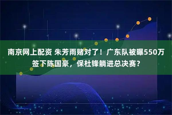 南京网上配资 朱芳雨赌对了！广东队被曝550万签下陈国豪，保杜锋躺进总决赛？