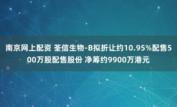 南京网上配资 荃信生物-B拟折让约10.95%配售500万股配售股份 净筹约9900万港元