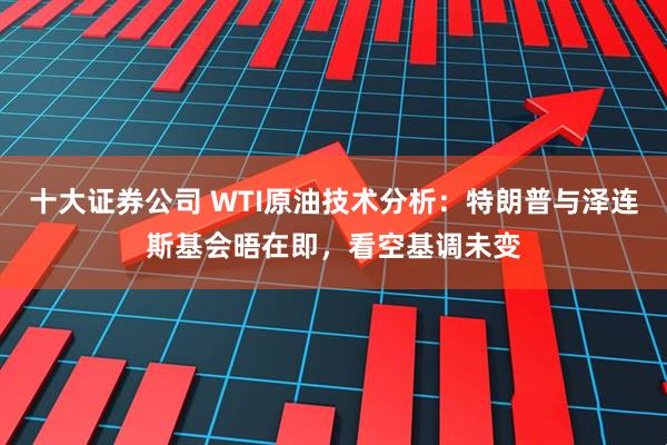 十大证券公司 WTI原油技术分析：特朗普与泽连斯基会晤在即，看空基调未变