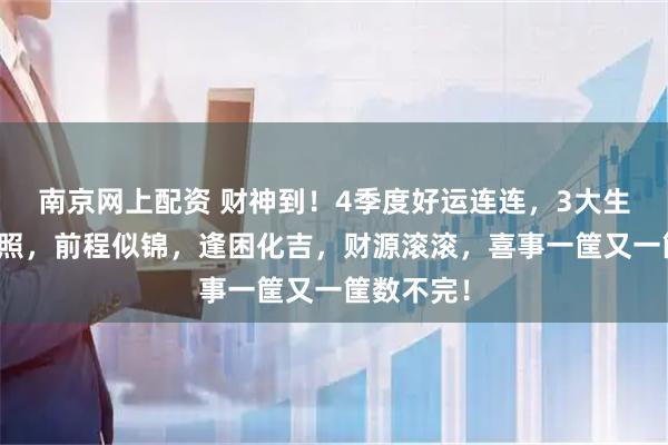 南京网上配资 财神到！4季度好运连连，3大生肖福星高照，前程似锦，逢困化吉，财源滚滚，喜事一筐又一筐数不完！