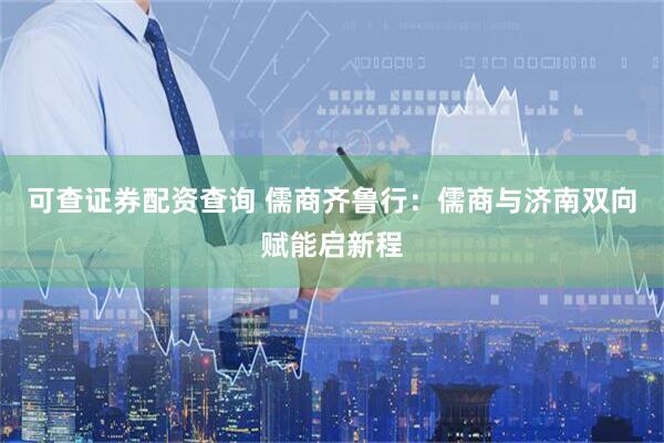 可查证券配资查询 儒商齐鲁行：儒商与济南双向赋能启新程