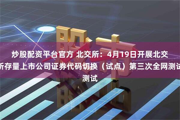 炒股配资平台官方 北交所：4月19日开展北交所存量上市公司证券代码切换（试点）第三次全网测试