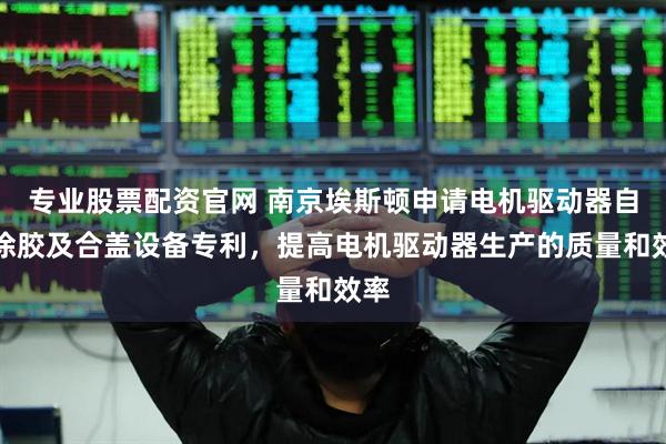 专业股票配资官网 南京埃斯顿申请电机驱动器自动涂胶及合盖设备专利，提高电机驱动器生产的质量和效率