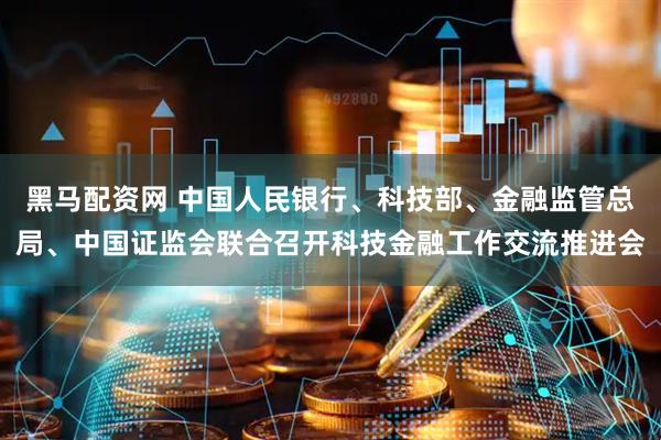 黑马配资网 中国人民银行、科技部、金融监管总局、中国证监会联合召开科技金融工作交流推进会
