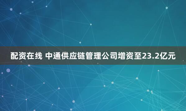 配资在线 中通供应链管理公司增资至23.2亿元