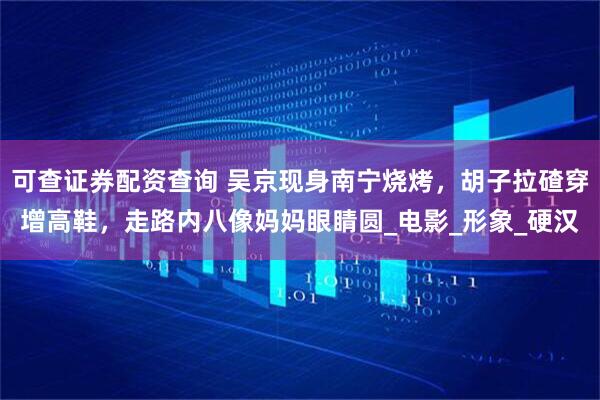 可查证券配资查询 吴京现身南宁烧烤，胡子拉碴穿增高鞋，走路内八像妈妈眼睛圆_电影_形象_硬汉