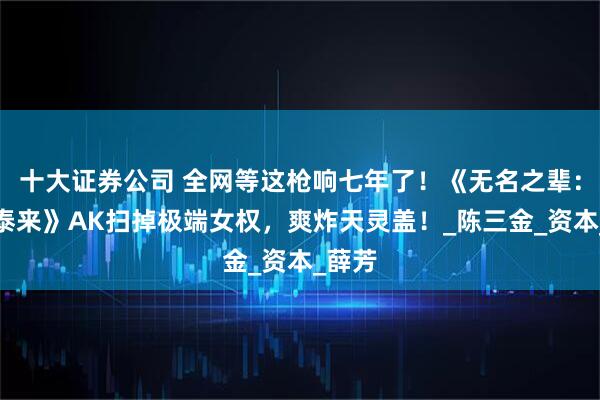 十大证券公司 全网等这枪响七年了！《无名之辈：否极泰来》AK扫掉极端女权，爽炸天灵盖！_陈三金_资本_薛芳