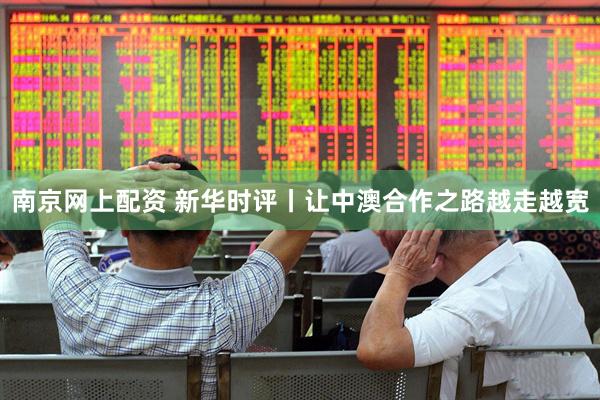 南京网上配资 新华时评丨让中澳合作之路越走越宽