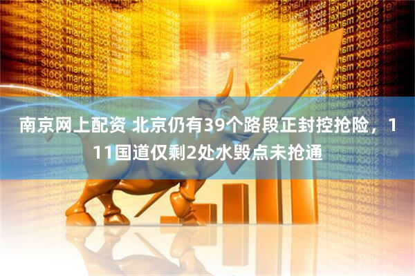 南京网上配资 北京仍有39个路段正封控抢险，111国道仅剩2处水毁点未抢通