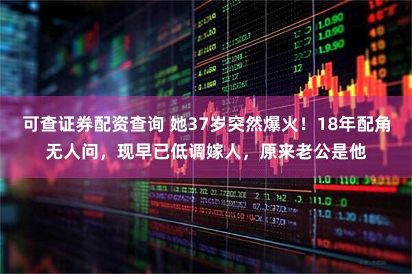可查证券配资查询 她37岁突然爆火！18年配角无人问，现早已低调嫁人，原来老公是他