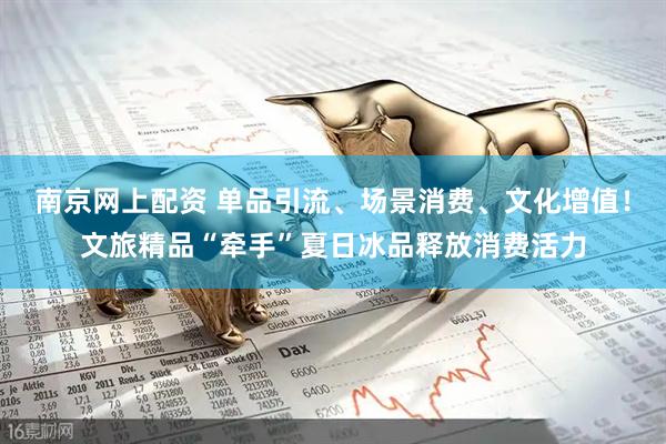 南京网上配资 单品引流、场景消费、文化增值！文旅精品“牵手”夏日冰品释放消费活力