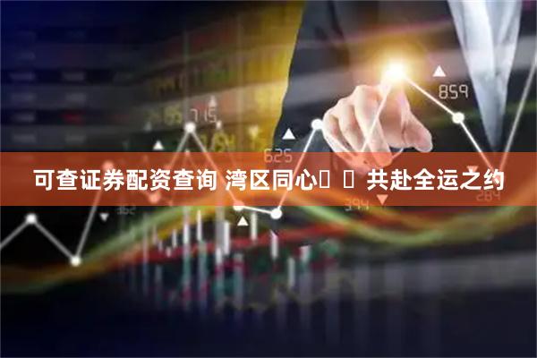 可查证券配资查询 湾区同心  共赴全运之约