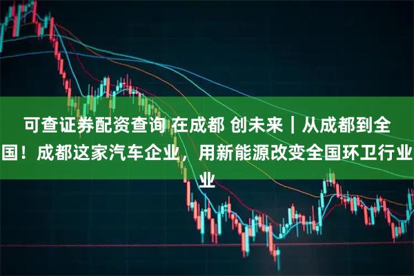 可查证券配资查询 在成都 创未来｜从成都到全国！成都这家汽车企业，用新能源改变全国环卫行业
