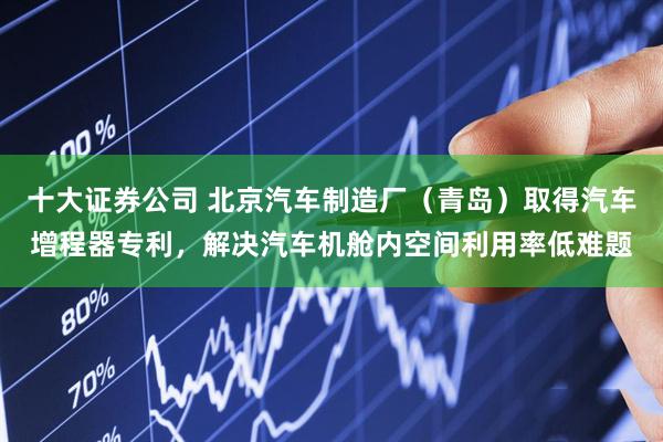 十大证券公司 北京汽车制造厂（青岛）取得汽车增程器专利，解决汽车机舱内空间利用率低难题
