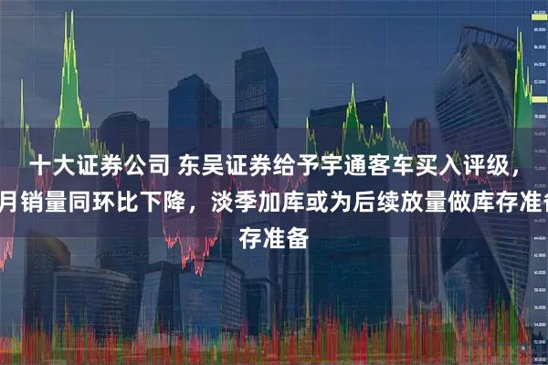 十大证券公司 东吴证券给予宇通客车买入评级，7月销量同环比下降，淡季加库或为后续放量做库存准备