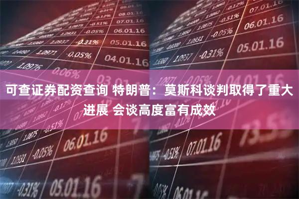 可查证券配资查询 特朗普：莫斯科谈判取得了重大进展 会谈高度富有成效