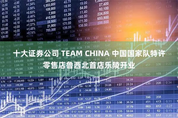 十大证券公司 TEAM CHINA 中国国家队特许零售店鲁西北首店乐陵开业
