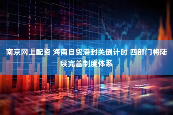 南京网上配资 海南自贸港封关倒计时 四部门将陆续完善制度体系