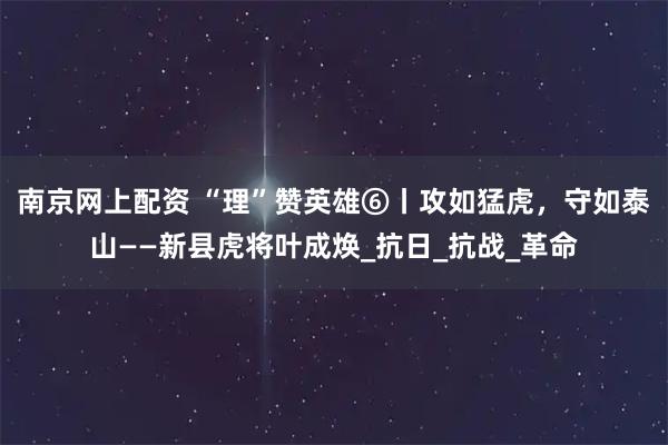 南京网上配资 “理”赞英雄⑥丨攻如猛虎，守如泰山——新县虎将叶成焕_抗日_抗战_革命