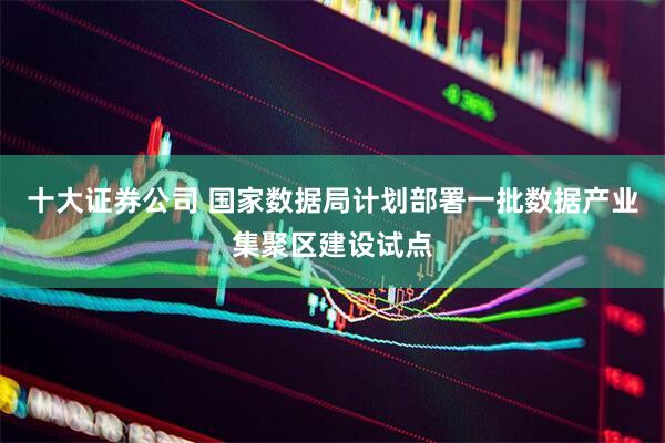 十大证券公司 国家数据局计划部署一批数据产业集聚区建设试点