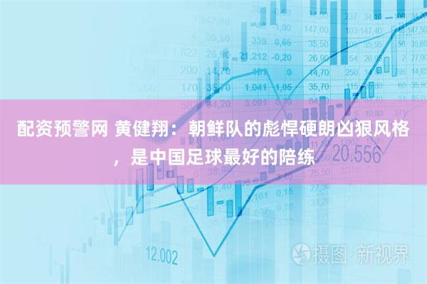 配资预警网 黄健翔：朝鲜队的彪悍硬朗凶狠风格，是中国足球最好的陪练