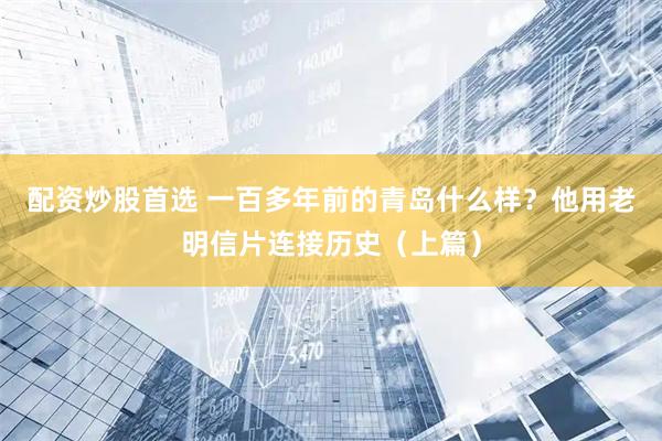 配资炒股首选 一百多年前的青岛什么样？他用老明信片连接历史（上篇）