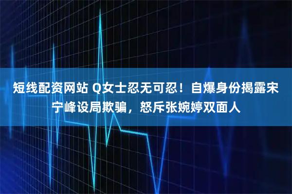 短线配资网站 Q女士忍无可忍！自爆身份揭露宋宁峰设局欺骗，怒斥张婉婷双面人
