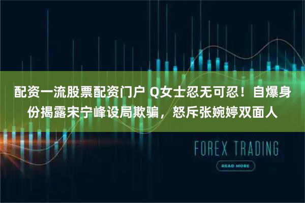 配资一流股票配资门户 Q女士忍无可忍！自爆身份揭露宋宁峰设局欺骗，怒斥张婉婷双面人
