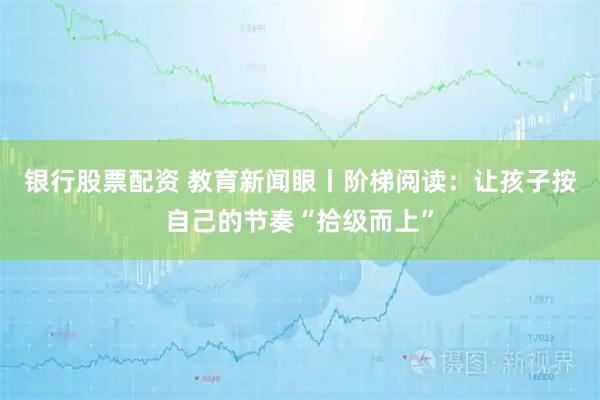 银行股票配资 教育新闻眼丨阶梯阅读：让孩子按自己的节奏“拾级而上”