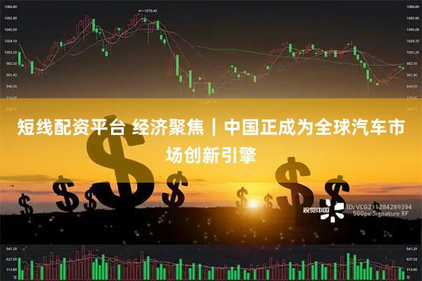 短线配资平台 经济聚焦｜中国正成为全球汽车市场创新引擎