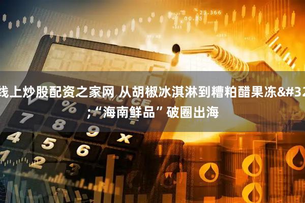 线上炒股配资之家网 从胡椒冰淇淋到糟粕醋果冻 “海南鲜品”破圈出海