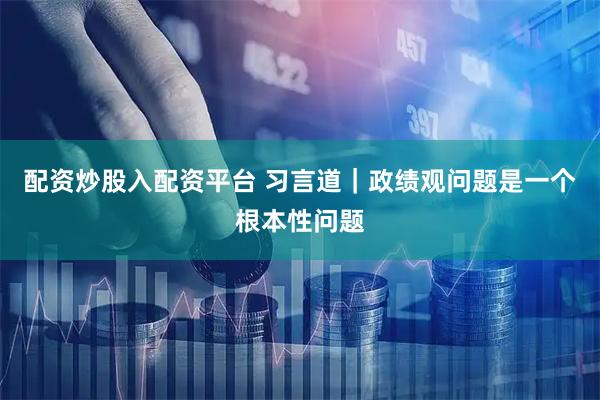 配资炒股入配资平台 习言道｜政绩观问题是一个根本性问题