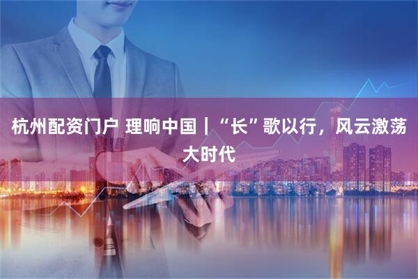 杭州配资门户 理响中国｜“长”歌以行，风云激荡大时代