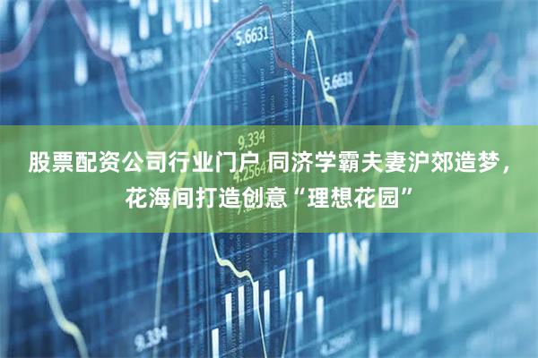 股票配资公司行业门户 同济学霸夫妻沪郊造梦，花海间打造创意“理想花园”