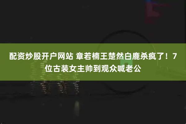 配资炒股开户网站 章若楠王楚然白鹿杀疯了！7位古装女主帅到观众喊老公