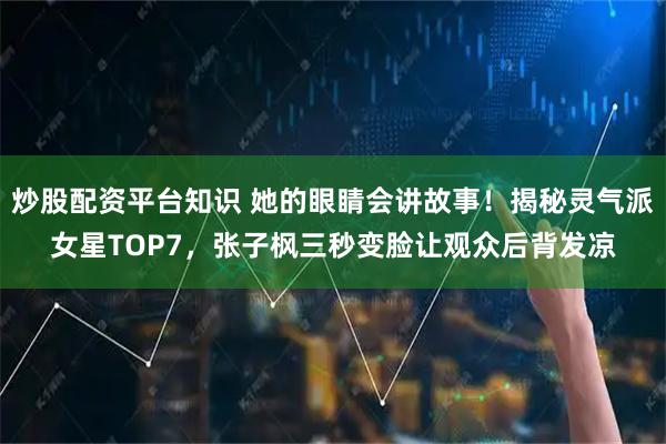 炒股配资平台知识 她的眼睛会讲故事！揭秘灵气派女星TOP7，张子枫三秒变脸让观众后背发凉