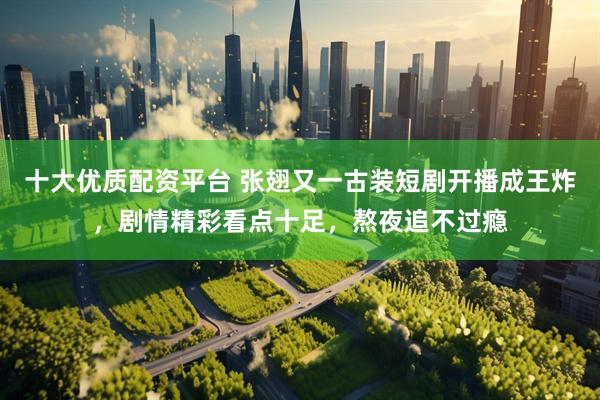 十大优质配资平台 张翅又一古装短剧开播成王炸，剧情精彩看点十足，熬夜追不过瘾