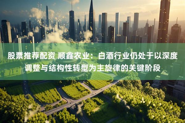 股票推荐配资 顺鑫农业：白酒行业仍处于以深度调整与结构性转型为主旋律的关键阶段