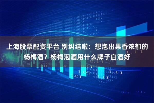 上海股票配资平台 别纠结啦：想泡出果香浓郁的杨梅酒？杨梅泡酒用什么牌子白酒好