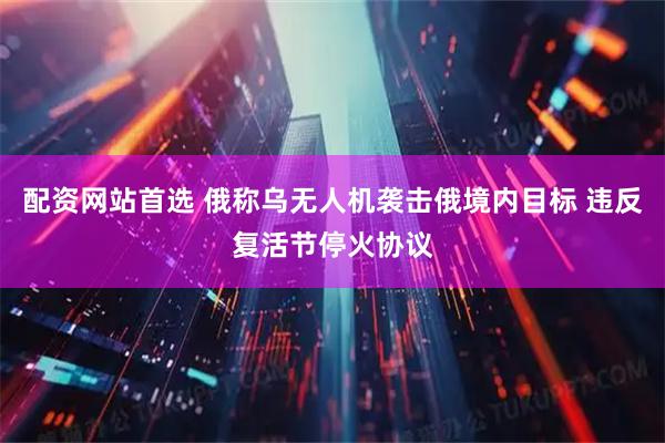 配资网站首选 俄称乌无人机袭击俄境内目标 违反复活节停火协议