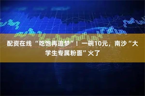 配资在线 “吃饱再追梦”！一碗10元，南沙“大学生专属粉面”火了